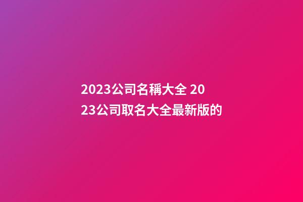 2023公司名稱大全 2023公司取名大全最新版的